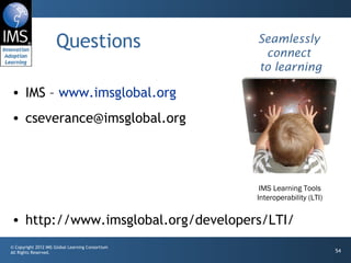 Questions IMS –  www.imsglobal.org [email_address] http://www.imsglobal.org/developers/LTI/ Seamlessly connect  to learning IMS Learning Tools Interoperability (LTI) 