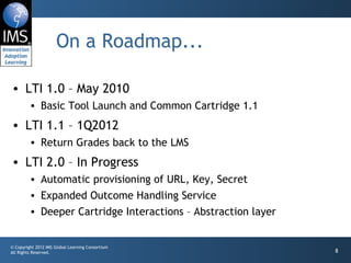 On a Roadmap... LTI 1.0 – May 2010 Basic Tool Launch and Common Cartridge 1.1 LTI 1.1 – 1Q2012 Return Grades back to the LMS LTI 2.0 – In Progress Automatic provisioning of URL, Key, Secret Expanded Outcome Handling Service Deeper Cartridge Interactions – Abstraction layer 