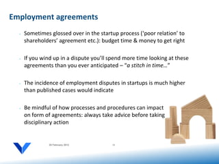 Employment agreements
  •   Sometimes glossed over in the startup process (‘poor relation’ to
      shareholders’ agreement etc.): budget time & money to get right

  •   If you wind up in a dispute you’ll spend more time looking at these
      agreements than you ever anticipated – “a stitch in time…”

  •   The incidence of employment disputes in startups is much higher
      than published cases would indicate

  •   Be mindful of how processes and procedures can impact
      on form of agreements: always take advice before taking
      disciplinary action


                20 February 2012         11
 