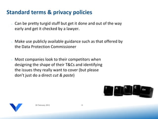 Standard terms & privacy policies
 •   Can be pretty turgid stuff but get it done and out of the way
     early and get it checked by a lawyer.

 •   Make use publicly available guidance such as that offered by
     the Data Protection Commissioner

 •   Most companies look to their competitors when
     designing the shape of their T&Cs and identifying
     the issues they really want to cover (but please
     don’t just do a direct cut & paste)




                20 February 2012          12
 