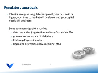 Regulatory approvals
 •   If business requires regulatory approval, your costs will be
     higher, your time to market will be slower and your capital
     needs will be greater

 •   Some common regulatory hurdles:
       • data protection (registration and transfer outside EEA)


       • pharmaceuticals or medical devices


       • E-Money/Payment services


       • Regulated professions (law, medicine, etc.)




                20 February 2012           15
 