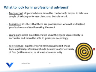 What to look for in professional advisers?
 •   Track record: all good advisers should be comfortable for you to talk to a
     couple of existing or former clients and be able to talk

 •   Experience: it’s likely that there are professionals who will understand
     your business and worth seeking them out

 •   Work plan: skilled practitioners will know the issues you are likely to
     encounter and should be able to guide you accordingly

 •   Fee structure: expertise worth having usually isn’t cheap
     but a qualified professional should be able to offer certainty
     of fees (within reason) or at least absolute clarity



                 20 February 2012          17
 