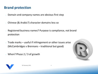 Brand protection
•   Domain and company names are obvious first step

•   Chinese (& Arabic?) character domains less so

•   Registered business names? Purpose is compliance, not brand
    protection

•   Trade marks – useful if infringement or other issues arise
    (McCambridges v Brennans – traditional but good)

•   When? Phase 2 / 3 of growth


                 20 February 2012          4
 
