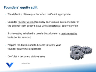 Founders’ equity split
 •   The default is often equal but often that’s not appropriate

 •   Consider founder vesting from day one to make sure a member of
     the original team doesn’t leave with a substantial equity early on

 •   Share vesting in Ireland is usually best done on a reverse vesting
     basis (for tax reasons)

 •   Prepare for dilution and to be able to follow your
     founder equity if at all possible

 •   Don’t let it become a divisive issue

                  20 February 2012           7
 