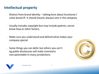 Intellectual property
 •   Distinct from brand identity – talking here about functional /
     value based IP. It should (nearly always) vest in the company

 •   Usually includes copyright but may include patents, secret
     know-how or other factors.

 •   Make sure you understand and defend what makes your
     company special

 •   Some things you can defer but others you can’t:
     eg public disclosures will make inventions
     non-patentable in many jurisdictions


                20 February 2012           9
 