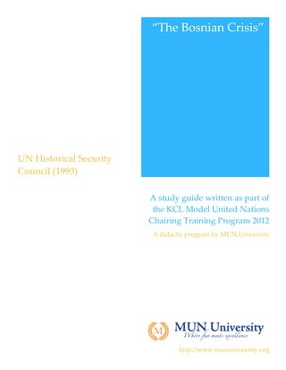 “The  Bosnian  Crisis”  
                                                       




 UN  Historical  Security  
 Council  (1993)  
  



                              A  study  guide  written  as  part  of  
                               the  KCL  Model  United  Nations  
                              Chairing  Training  Program  2012  
                               A  didactic  program  by  MUN  University  

                                                                           




                                                                           

                                        http://www.mununiversity.org  
 