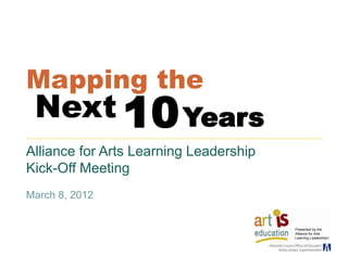 Mapping the
Next      Years 10
Alliance for Arts Learning Leadership
Kick-Off Meeting
March 8, 2012


                                        Presented by the
                                        Alliance for Arts
                                        Learning Leadership>
 