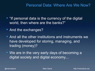 Personal Data: Where Are We Now?


 •   “If personal data is the currency of the digital
     world, then where are the banks?”
 •   And the exchanges?
 •   And all the other institutions and instruments we
     have developed for storing, managing, and
     trading (money)?
 •   We are in the very early days of becoming a
     digital society and digital economy...

@marcedavis               Marc Davis           http://marcdavis.me
 