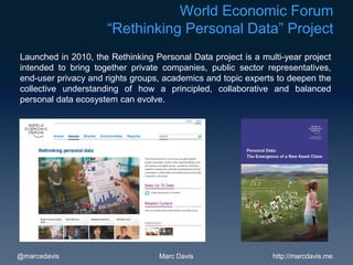 World Economic Forum
                     “Rethinking Personal Data” Project
Launched in 2010, the Rethinking Personal Data project is a multi-year project
intended to bring together private companies, public sector representatives,
end-user privacy and rights groups, academics and topic experts to deepen the
collective understanding of how a principled, collaborative and balanced
personal data ecosystem can evolve.




@marcedavis                       Marc Davis                   http://marcdavis.me
 