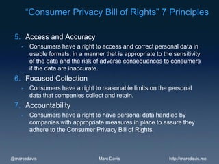 “Consumer Privacy Bill of Rights” 7 Principles

 5. Access and Accuracy
    -    Consumers have a right to access and correct personal data in
         usable formats, in a manner that is appropriate to the sensitivity
         of the data and the risk of adverse consequences to consumers
         if the data are inaccurate.
 6. Focused Collection
    -    Consumers have a right to reasonable limits on the personal
         data that companies collect and retain.
 7. Accountability
    -    Consumers have a right to have personal data handled by
         companies with appropriate measures in place to assure they
         adhere to the Consumer Privacy Bill of Rights.



@marcedavis                        Marc Davis                 http://marcdavis.me
 