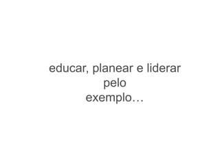 educar, planear e liderar
          pelo
      exemplo…
 
