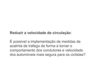 Reduzir a velocidade de circulação:

É possível a implementação de medidas de
acalmia de tráfego de forma a tornar o
comportamento dos condutores e velocidade
dos automóveis mais segura para os ciclistas?
 