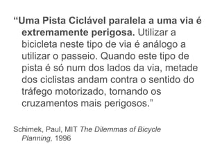 “Uma Pista Ciclável paralela a uma via é
 extremamente perigosa. Utilizar a
 bicicleta neste tipo de via é análogo a
 utilizar o passeio. Quando este tipo de
 pista é só num dos lados da via, metade
 dos ciclistas andam contra o sentido do
 tráfego motorizado, tornando os
 cruzamentos mais perigosos.”

Schimek, Paul, MIT The Dilemmas of Bicycle
  Planning, 1996
 