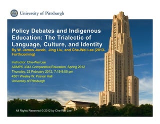 Institute for International Studies in Education
Policy Debates and Indigenous
Education: The Trialectic of
Language, Culture, and Identity
By W. James Jacob, Jing Liu, and Che-Wei Lee (2013-
Forthcoming)
Instructor: Che-Wei Lee
ADMPS 3343 Comparative Education, Spring 2012
Thursday, 23 February 2012, 7:15-9:55 pm
4301 Wesley W. Posvar Hall
University of Pittsburgh
All Rights Reserved © 2012 by Che-Wei Lee
 