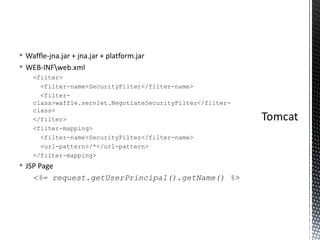 Waffle-jna.jar + jna.jar + platform.jar WEB-INF\web.xml <filter>    <filter-name>SecurityFilter</filter-name>    <filter-class>waffle.servlet.NegotiateSecurityFilter</filter-class> </filter> <filter-mapping>    <filter-name>SecurityFilter</filter-name>    <url-pattern>/*</url-pattern> </filter-mapping> JSP Page <%= request.getUserPrincipal().getName() %> 