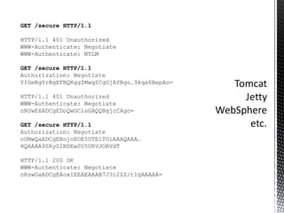 GET /secure HTTP/1.1 HTTP/1.1 401 Unauthorized WWW-Authenticate: Negotiate WWW-Authenticate: NTLM GET /secure HTTP/1.1 Authorization: Negotiate YIGeBgYrBgEFBQKggZMwgZCgGjAYBgo…9kqa6BepAo= HTTP/1.1 401 Unauthorized WWW-Authenticate: Negotiate oRUwE6ADCgEDoQwGCisGAQQBgjcCAgo= GET /secure HTTP/1.1 Authorization: Negotiate oUMwQaADCgEBojoEOE5UTE1TU1AAAQAAA…HQAAAA9SRy02NDEwSU5URVJORVdT HTTP/1.1 200 OK WWW-Authenticate: Negotiate oRswGaADCgEAoxIEEAEAAAB7J3i2ZZ/tlgAAAAA= 