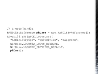 // a user handle HANDLEByReference  phUser  = new HANDLEByReference(); Advapi32.INSTANCE.LogonUser(   "Administrator", "ENTERPRISE", "password",  WinBase.LOGON32_LOGON_NETWORK,    WinBase.LOGON32_PROVIDER_DEFAULT,    phUser ); 