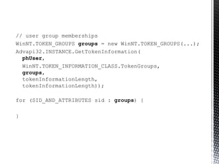 // user group memberships WinNT.TOKEN_GROUPS  groups  = new WinNT.TOKEN_GROUPS(...); Advapi32.INSTANCE.GetTokenInformation(   phUser ,  WinNT.TOKEN_INFORMATION_CLASS.TokenGroups,    groups ,    tokenInformationLength,    tokenInformationLength)); for (SID_AND_ATTRIBUTES sid :  groups ) { } 