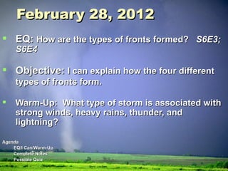 February 28, 2012 EQ:  How are the types of fronts formed?  S6E3; S6E4 Objective:  I can explain how the four different types of fronts form. Warm-Up:  What type of storm is associated with strong winds, heavy rains, thunder, and lightning? Agenda EQ/I Can/Warm-Up  Complete Notes Possible Quiz 
