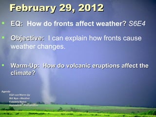 February 29, 2012 EQ:  How do fronts affect weather ?  S6E4 Objective:  I can explain how fronts cause weather changes. Warm-Up:  How do volcanic eruptions affect the climate? Agenda EQ/I can/Warm-Up Bill Nye—Weather Foldable/Notes Homework:  Precipitation 