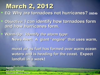 March 2, 2012 EQ:  Why are tornadoes not hurricanes?   S6E4b Objective:  I can identify how tornadoes form and how hurricanes form. Warm-Up:  Identify the storm type: News Alert:  A  giant “engine” that uses warm,  moist air as fuel has formed over warm ocean  waters and is heading for the coast.  Expect  landfall in a week !  Agenda: EQ/ I Can/ Warm-up Standards Mastery Check Quiz/Notes/Video Homework:  Review over the types of air masses 