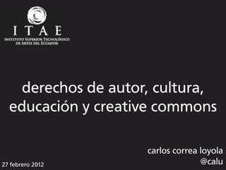 derechos de autor, cultura,
  educación y creative commons

                    carlos correa loyola
27 febrero 2012                   @calu
 