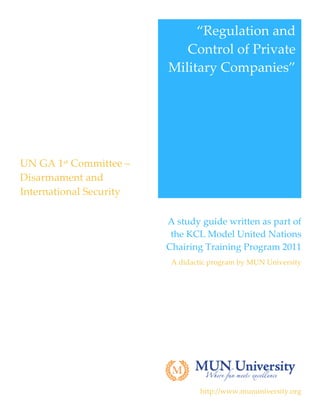 “Regulation  and  
                                  Control  of  Private  
                               Military  Companies”  
                                                        




 UN  GA  1st  Committee  –  
 Disarmament  and  
 International  Security  
  



                               A  study  guide  written  as  part  of  
                                the  KCL  Model  United  Nations  
                               Chairing  Training  Program  2011  
                                A  didactic  program  by  MUN  University  

                                                                            




                                                                            

                                         http://www.mununiversity.org  
 