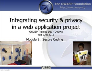 The OWASP Foundation
                                                     http://www.owasp.org




                     Integrating security & privacy
                      in a web application project
                             OWASP Training Day - Ottawa
                                  Feb 27th 2012
                           Module 2 : Secure Coding




mardi 8 janvier 13
 