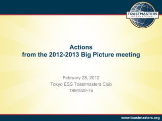 Actions
from the 2012-2013 Big Picture meeting


              February 28, 2012
         Tokyo ESS Toastmasters Club
                 1994020-76
 