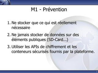 M1 - Prévention

1. Ne stocker que ce qui est réellement
   nécessaire
2. Ne jamais stocker de données sur des
   éléments publiques (SD-Card...)
3. Utiliser les APIs de chiffrement et les
   conteneurs sécurisés fournis par la plateforme.



                                                     8
 