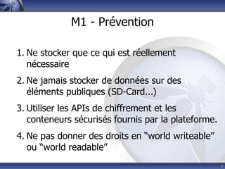 M1 - Prévention

1. Ne stocker que ce qui est réellement
   nécessaire
2. Ne jamais stocker de données sur des
   éléments publiques (SD-Card...)
3. Utiliser les APIs de chiffrement et les
   conteneurs sécurisés fournis par la plateforme.
4. Ne pas donner des droits en “world writeable”
   ou “world readable”
                                                     8
 