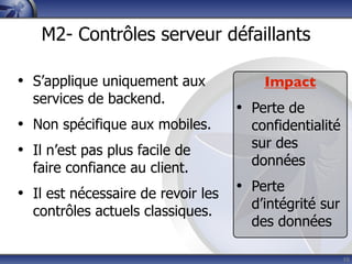 M2- Contrôles serveur défaillants

• S’applique uniquement aux             Impact
  services de backend.
                                    • Perte de
• Non spécifique aux mobiles.         confidentialité
                                      sur des
• Il n’est pas plus facile de
                                      données
  faire confiance au client.
• Il est nécessaire de revoir les   • Perte
                                      d’intégrité sur
  contrôles actuels classiques.
                                      des données

                                                        10
 