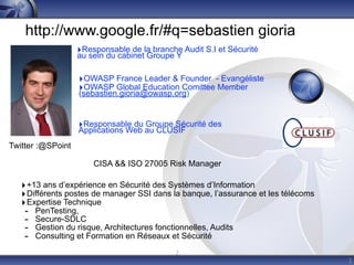 http://www.google.fr/#q=sebastien gioria
                   ‣Responsable de la branche Audit S.I et Sécurité
                   au sein du cabinet Groupe Y

                   ‣OWASP France Leader & Founder - Evangéliste
                   ‣OWASP Global Education Comittee Member
                   (sebastien.gioria@owasp.org)


                   ‣Responsable du Groupe Sécurité des
                   Applications Web au CLUSIF
Twitter :@SPoint

                       CISA && ISO 27005 Risk Manager

   ‣ +13 ans d’expérience en Sécurité des Systèmes d’Information
   ‣ Différents postes de manager SSI dans la banque, l’assurance et les télécoms
   ‣ Expertise Technique
    - PenTesting,
    - Secure-SDLC
    - Gestion du risque, Architectures fonctionnelles, Audits
    - Consulting et Formation en Réseaux et Sécurité
                                             2
                                                                                    2
 