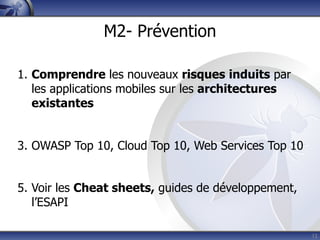 M2- Prévention

1. Comprendre les nouveaux risques induits par
   les applications mobiles sur les architectures
   existantes


3. OWASP Top 10, Cloud Top 10, Web Services Top 10


5. Voir les Cheat sheets, guides de développement,
   l’ESAPI

                                                     12
 