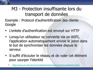 M3 - Protection insuffisante lors du
             transport de données
Exemple : Protocol d’authentification des clients
Google
• L’entete d’authenfication est envoyé sur HTTP
• Lorsqu’un utilisateur se connecte via un WIFI,
      l’application automatiquement envoie le jeton dans
      le but de synchroniser les données depuis le
      serveur.
• Il suffit d’écouter le réseau et de voler cet élément
      pour usurper l’identité
  •     http://www.uni-ulm.de/in/mi/mitarbeiter/koenings/catching-authtokens.html
                                                                                    15
 
