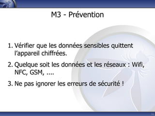 M3 - Prévention



1. Vérifier que les données sensibles quittent
   l’appareil chiffrées.
2. Quelque soit les données et les réseaux : Wifi,
   NFC, GSM, ....
3. Ne pas ignorer les erreurs de sécurité !



                                                     16
 