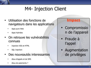 M4- Injection Client

• Utilisation des fonctions de                 Impact
      navigateurs dans les applications
  •     Apps pure Web                     • Compromissio
  •     Apps hybrides                       n de l’appareil
• On retrouve les vulnérabilités          • Fraude à
      connues
  •     Injection XSS et HTML
                                            l’appel
  •     SQL Injection
                                          • Augmentation
• Des nouveautés interessantes              de privilèges
  •     Abus d’appels et de SMS

  •     Abus de paiements ?

                                                              18
 