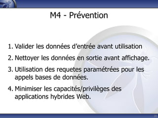 M4 - Prévention


1. Valider les données d’entrée avant utilisation
2. Nettoyer les données en sortie avant affichage.
3. Utilisation des requetes paramétrées pour les
   appels bases de données.
4. Minimiser les capacités/privilèges des
   applications hybrides Web.

                                                     20
 