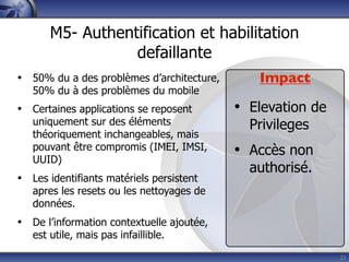 M5- Authentification et habilitation
                  defaillante
• 50% du a des problèmes d’architecture,      Impact
   50% du à des problèmes du mobile
• Certaines applications se reposent       • Elevation de
   uniquement sur des éléments               Privileges
   théoriquement inchangeables, mais
   pouvant être compromis (IMEI, IMSI,
   UUID)
                                           • Accès non
                                             authorisé.
• Les identifiants matériels persistent
   apres les resets ou les nettoyages de
   données.
• De l’information contextuelle ajoutée,
   est utile, mais pas infaillible.
                                                            21
 