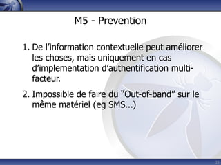 M5 - Prevention

1. De l’information contextuelle peut améliorer
   les choses, mais uniquement en cas
   d’implementation d’authentification multi-
   facteur.
2. Impossible de faire du “Out-of-band” sur le
   même matériel (eg SMS...)




                                                  23
 