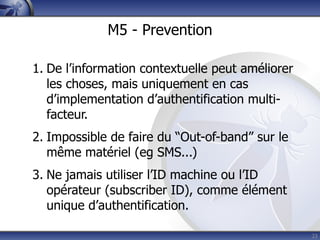 M5 - Prevention

1. De l’information contextuelle peut améliorer
   les choses, mais uniquement en cas
   d’implementation d’authentification multi-
   facteur.
2. Impossible de faire du “Out-of-band” sur le
   même matériel (eg SMS...)
3. Ne jamais utiliser l’ID machine ou l’ID
   opérateur (subscriber ID), comme élément
   unique d’authentification.

                                                  23
 