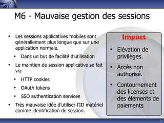 M6 - Mauvaise gestion des sessions

• Les sessions applicatives mobiles sont            Impact
   générallement plus longue que sur une
   application normale.                         • Elévation de
  • Dans un but de facilité d’utilisation         privilèges.
• Le maintien de session applicative se fait    • Accès non
   via
                                                  authorisé.
  • HTTP cookies
  • OAuth tokens                                • Contournement
                                                  des licenses et
  • SSO authentication services                   des éléments de
• Très mauvaise idée d’utiliser l’ID matériel     paiements
   comme identification de session.
                                                                    25
 
