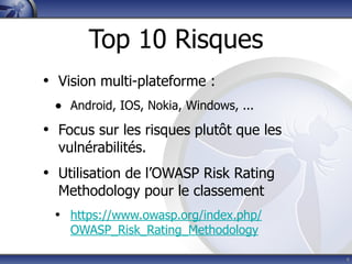 Top 10 Risques
• Vision multi-plateforme :
 • Android, IOS, Nokia, Windows, ...
• Focus sur les risques plutôt que les
  vulnérabilités.
• Utilisation de l’OWASP Risk Rating
  Methodology pour le classement
 • https://www.owasp.org/index.php/
    OWASP_Risk_Rating_Methodology

                                         4
 
