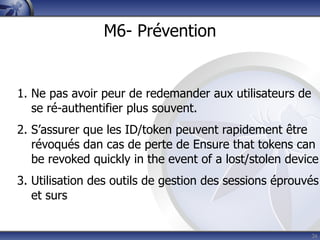 M6- Prévention


1. Ne pas avoir peur de redemander aux utilisateurs de
   se ré-authentifier plus souvent.
2. S’assurer que les ID/token peuvent rapidement être
   révoqués dan cas de perte de Ensure that tokens can
   be revoked quickly in the event of a lost/stolen device
3. Utilisation des outils de gestion des sessions éprouvés
   et surs


                                                         26
 
