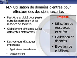 M7- Utilisation de données d’entrée pour
     effectuer des décisions sécurité.
• Peut être exploité pour passer       Impact
  outre les permission et les
  modèles de sécurité.             • Utilisation de
• Globalement similaires sur les     ressources
  différentes plateformes            payantes.
                                   • Exfiltration de
• Des vecteurs d’attaques            données
  importants
                                   • Elevation de
  • Applications malveillantes       privilèges.
  • Injection client
                                                       27
 