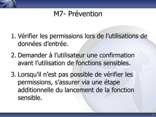 M7- Prévention


1. Vérifier les permissions lors de l’utilisations de
   données d’entrée.
2. Demander à l’utilisateur une confirmation
   avant l’utilisation de fonctions sensibles.
3. Lorsqu’il n’est pas possible de vérifier les
   permissions, s’assurer via une étape
   additionnelle du lancement de la fonction
   sensible.

                                                        29
 