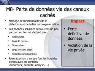 M8- Perte de données via des canaux
               cachés
• Mélange de fonctionnalités de la                   Impact
   plateforme et de failles de programmation.
• Les données sensibles se trouvent un peu       • Perte
   partout. ou l’on ne s’attend pas....
                                                   définitive de
  •   Web caches
                                                   données.
  •   Logs de clavier...
  •   Screenshots                                • Violation de la
  •   Logs (system, crash)                         vie privée.
  •   Répertoires temporaires.

• Faire attention a ce que font les librairies
   tierces avec les données
   utilisateurs( publicité, analyse, ...)
                                                                     31
 