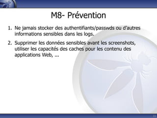 M8- Prévention
1. Ne jamais stocker des authentifiants/passwds ou d’autres
   informations sensibles dans les logs.
2. Supprimer les données sensibles avant les screenshots,
   utiliser les capacités des caches pour les contenu des
   applications Web, ...




                                                              33
 