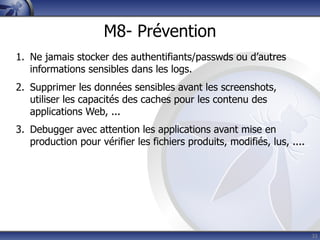 M8- Prévention
1. Ne jamais stocker des authentifiants/passwds ou d’autres
   informations sensibles dans les logs.
2. Supprimer les données sensibles avant les screenshots,
   utiliser les capacités des caches pour les contenu des
   applications Web, ...
3. Debugger avec attention les applications avant mise en
   production pour vérifier les fichiers produits, modifiés, lus, ....




                                                                         33
 