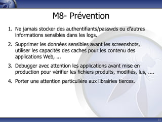 M8- Prévention
1. Ne jamais stocker des authentifiants/passwds ou d’autres
   informations sensibles dans les logs.
2. Supprimer les données sensibles avant les screenshots,
   utiliser les capacités des caches pour les contenu des
   applications Web, ...
3. Debugger avec attention les applications avant mise en
   production pour vérifier les fichiers produits, modifiés, lus, ....
4. Porter une attention particulière aux librairies tierces.




                                                                         33
 